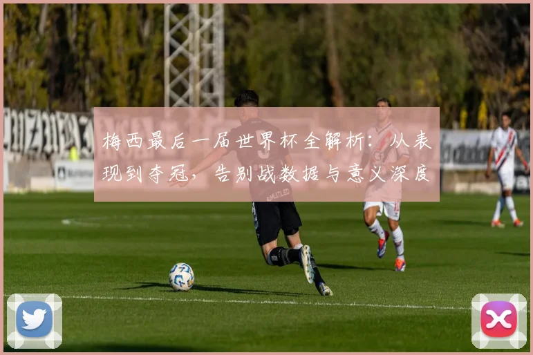 梅西最后一届世界杯全解析：从表现到夺冠，告别战数据与意义深度回顾
