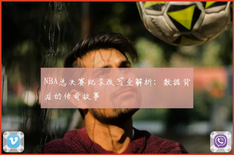 NBA总决赛纪录改写全解析：数据背后的传奇故事