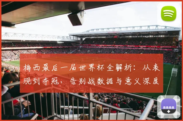 梅西最后一届世界杯全解析：从表现到夺冠，告别战数据与意义深度回顾