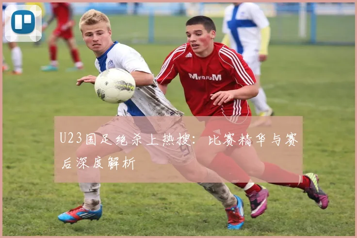 U23国足绝杀上热搜：比赛精华与赛后深度解析