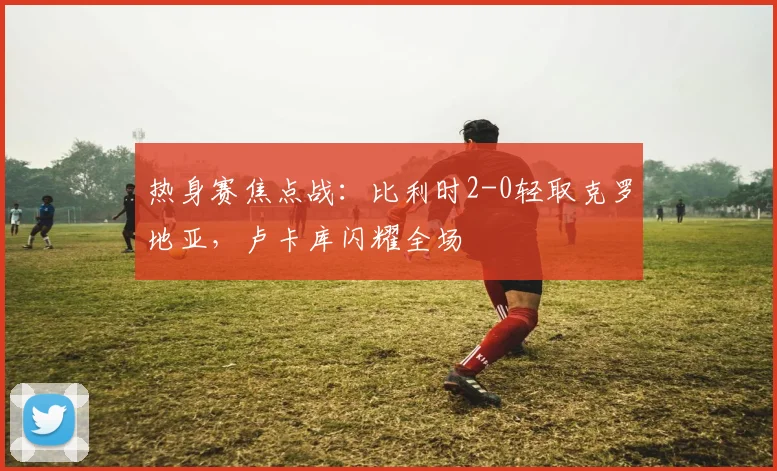热身赛焦点战：比利时2-0轻取克罗地亚，卢卡库闪耀全场