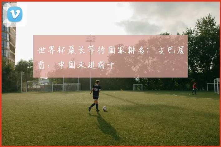 世界杯最长等待国家排名：古巴居首，中国未进前十