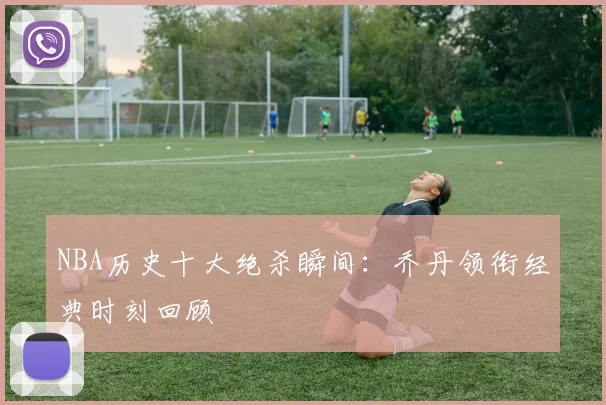 NBA历史十大绝杀瞬间：乔丹领衔经典时刻回顾