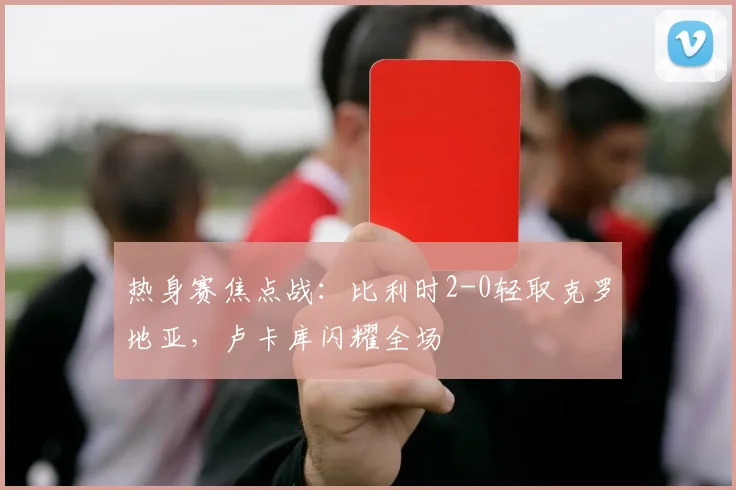 热身赛焦点战：比利时2-0轻取克罗地亚，卢卡库闪耀全场