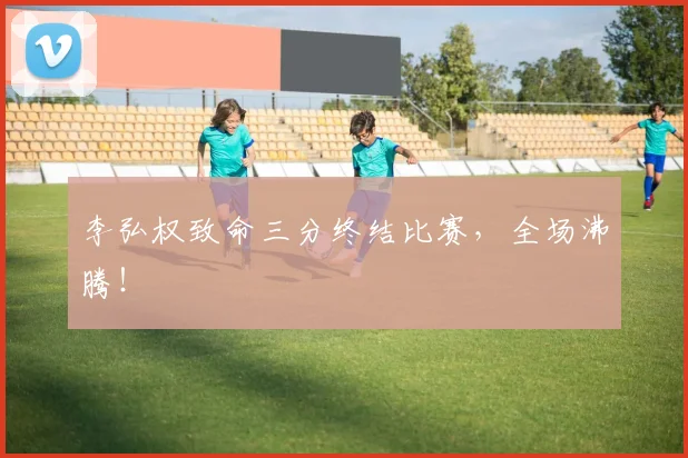 李弘权致命三分终结比赛，全场沸腾！