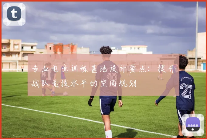 专业电竞训练基地设计要点:提升战队竞技水平的空间规划